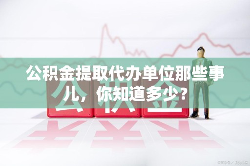 涵江公积金提取代办单位那些事儿,你知道多少? 涵江公积金提取代办单位那些事儿,你知道多少?