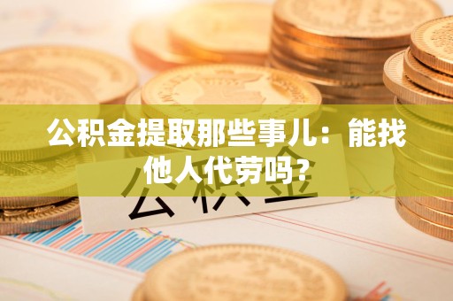 涵江公积金提取那些事儿：能找他人代劳吗？